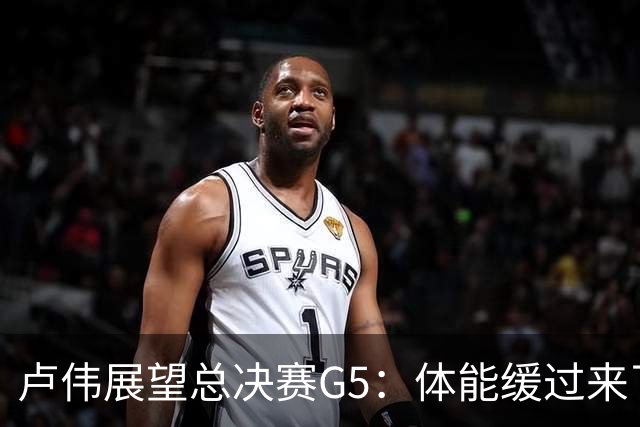 卢伟展望总决赛G5：体能缓过来了，洛夫顿感觉不错，会限制胡金秋